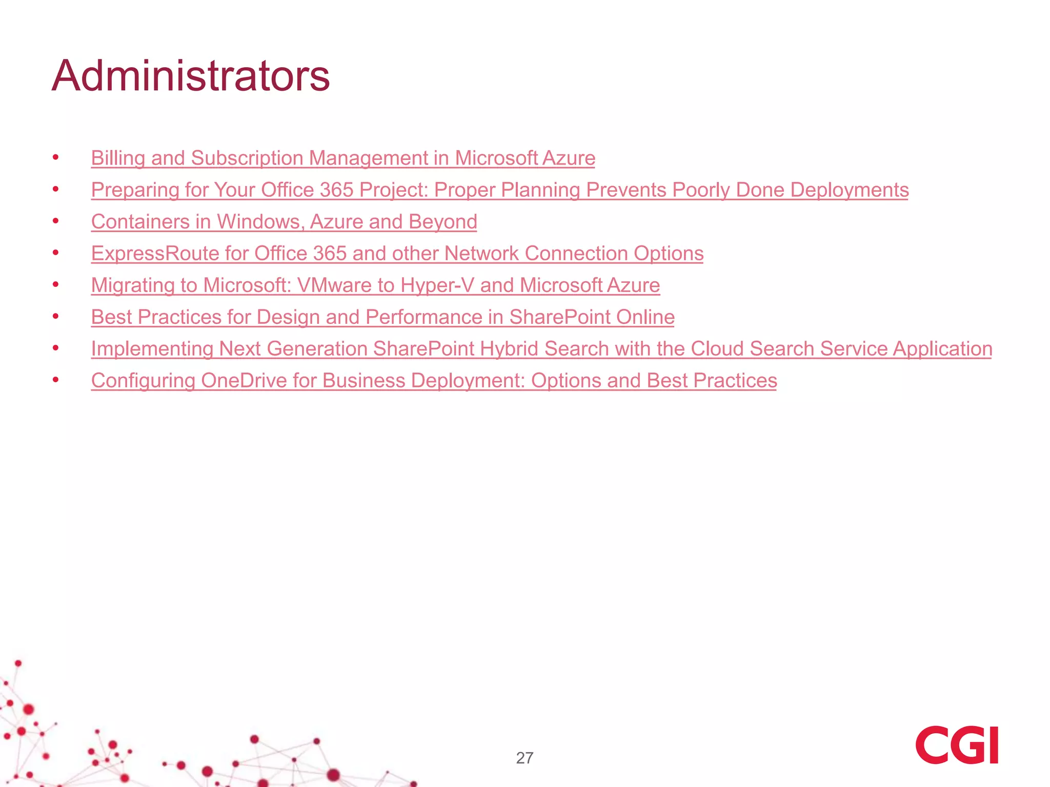 Administrators
• Billing and Subscription Management in Microsoft Azure
• Preparing for Your Office 365 Project: Proper Planning Prevents Poorly Done Deployments
• Containers in Windows, Azure and Beyond
• ExpressRoute for Office 365 and other Network Connection Options
• Migrating to Microsoft: VMware to Hyper-V and Microsoft Azure
• Best Practices for Design and Performance in SharePoint Online
• Implementing Next Generation SharePoint Hybrid Search with the Cloud Search Service Application
• Configuring OneDrive for Business Deployment: Options and Best Practices
27
 
