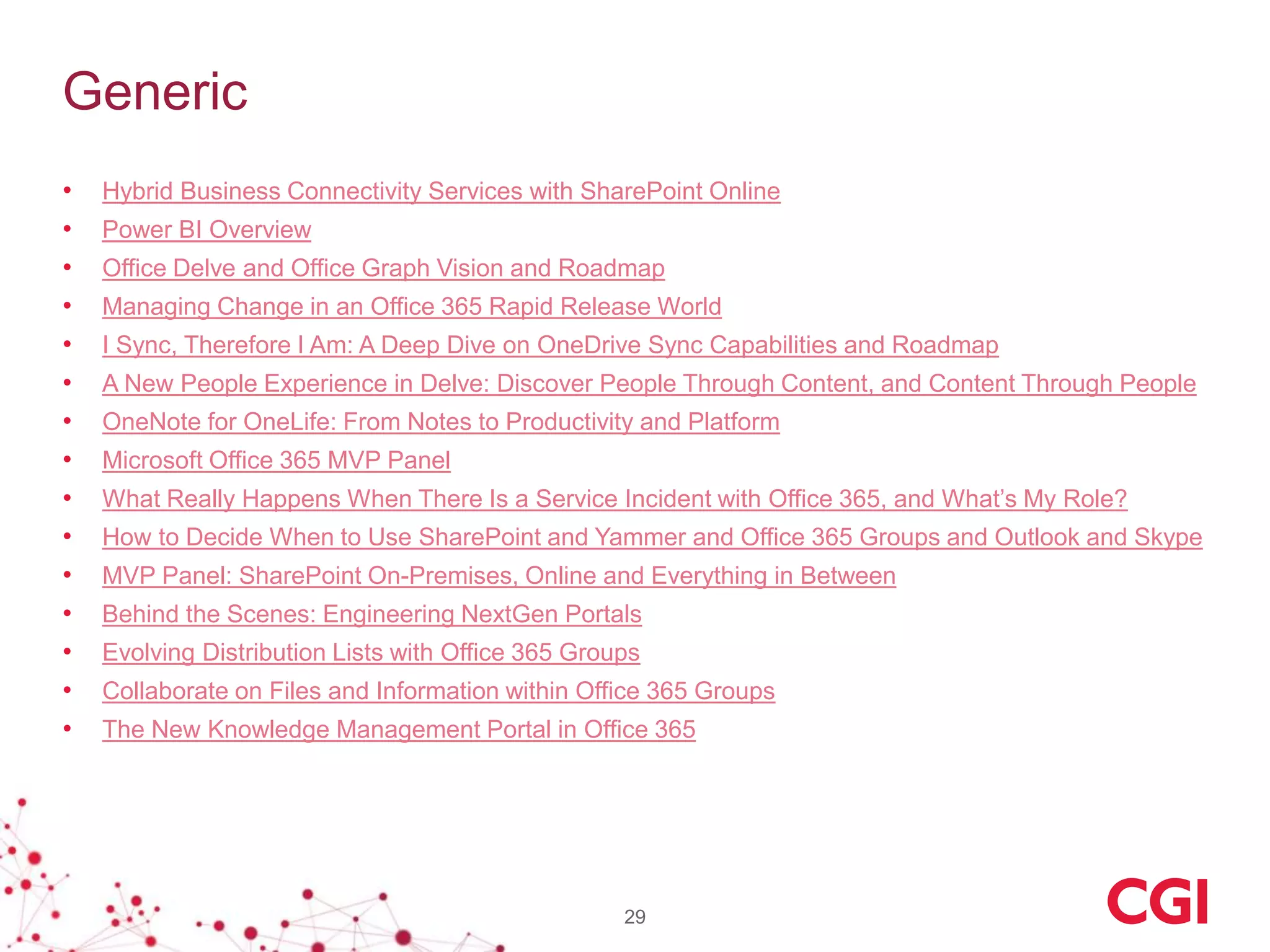 Generic
• Hybrid Business Connectivity Services with SharePoint Online
• Power BI Overview
• Office Delve and Office Graph Vision and Roadmap
• Managing Change in an Office 365 Rapid Release World
• I Sync, Therefore I Am: A Deep Dive on OneDrive Sync Capabilities and Roadmap
• A New People Experience in Delve: Discover People Through Content, and Content Through People
• OneNote for OneLife: From Notes to Productivity and Platform
• Microsoft Office 365 MVP Panel
• What Really Happens When There Is a Service Incident with Office 365, and What’s My Role?
• How to Decide When to Use SharePoint and Yammer and Office 365 Groups and Outlook and Skype
• MVP Panel: SharePoint On-Premises, Online and Everything in Between
• Behind the Scenes: Engineering NextGen Portals
• Evolving Distribution Lists with Office 365 Groups
• Collaborate on Files and Information within Office 365 Groups
• The New Knowledge Management Portal in Office 365
29
 