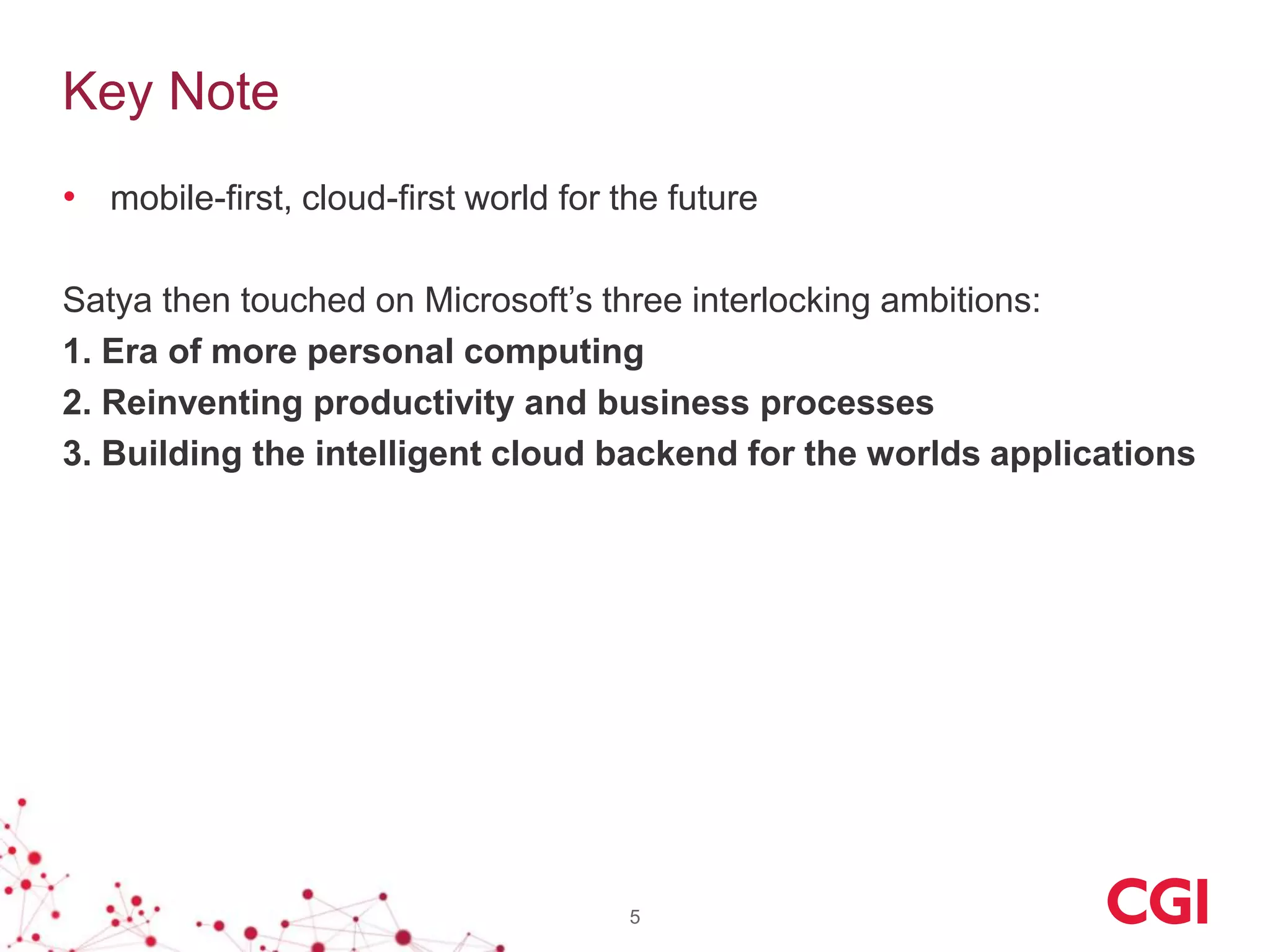 Key Note
• mobile-first, cloud-first world for the future
Satya then touched on Microsoft’s three interlocking ambitions:
1. Era of more personal computing
2. Reinventing productivity and business processes
3. Building the intelligent cloud backend for the worlds applications
5
 