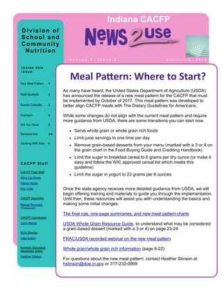 As many have heard, the United States Department of Agriculture (USDA)
has announced the release of a new meal pattern for the CACFP that must
be implemented by October of 2017. This meal pattern was developed to
better align CACFP meals with The Dietary Guidelines for Americans.
While some changes do not align with the current meal pattern and require
more guidance from USDA, there are some transitions you can start now.
 Serve whole grain or whole grain rich foods
 Limit juice servings to one time per day
 Remove grain-based desserts from your menu (marked with a 3 or 4 on
the grain chart in the Food Buying Guide and Crediting Handbook)
 Limit the sugar in breakfast cereal to 6 grams per dry ounce (or make it
easy and follow the WIC approved cereal list which meets this
guideline)
 Limit the sugar in yogurt to 23 grams per 6 ounces
Once the state agency receives more detailed guidance from USDA, we will
begin offering training and materials to guide you through the implementation.
Until then, these resources will assist you with understanding the basics and
making some initial changes.
The final rule, one-page summaries, and new meal pattern charts
USDA Whole Grain Resource Guide, to understand what may be considered
a grain-based dessert (marked with a 3 or 4) on page 23-24
FRAC/USDA recorded webinar on the new meal pattern
Whole grain/whole grain rich information (page 6-22)
For questions about the new meal pattern, contact Heather Stinson at
hstinson@doe.in.gov or 317-232-0869
Meal Pattern: Where to Start?
I n s i d e t h i s
i s s u e :
Division of
School and
Community
Nutrition
Indiana CACFP
Q u a r t e r 2 , 2 0 1 6V o l u m e 7 , I s s u e 2
C AC F P S t a ff
CACFP Field Staff
Mary Lou Davis
Elaine Haney
Kim Cobb
CACFP Specialist
Rachel Reynolds
(Treleaven)
CACFP Coordinator
Carol Markle
SCN Director
Julie Sutton
Nutrition Specialist/
Newsletter Editor
Heather Stinson
New Meal Pattern 1
Staff Spotlight 2
Events Calendar 2
Outreach 2
Did You Know 2
Renewal Info 3-5
Cooking With Kids 6
 