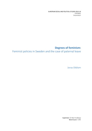 EUROPEAN	SOCIAL	AND	POLITICAL	STUDIES	2015-16	
ESPS9001	
Dissertation	
	
	
	
	
	
	
	
	
	
	
	
	
	
Degrees	of	feminism:		
Feminist	policies	in	Sweden	and	the	case	of	paternal	leave	
Jonas	Ekblom	
	
	
	
	
	
	
	
	
	
	
	
	
	
	
	
	
	
	
	
	
	
Supervisor:	Dr	Mart	Kuldkepp	
Word	Count:	7,995	
 
