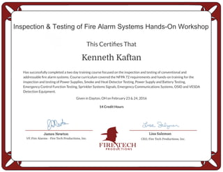 Kenneth Kaftan
Inspection & Testing of Fire Alarm Systems Hands-On Workshop
This Certifies That
Has successfully completed a two day training course focused on the inspection and testing of conventional and
addressable fire alarm systems. Course curriculum covered the NFPA 72 requirements and hands-on training for the
inspection and testing of Power Supplies, Smoke and Heat Detector Testing, Power Supply and Battery Testing,
Emergency Control Function Testing, Sprinkler Systems Signals, Emergency Communications Systems, OSID and VESDA
Detection Equipment.
14 Credit Hours
James Newton
VP, Fire Alarms - Fire Tech Productions, Inc.
Lisa Salzman
CEO, Fire Tech Productions, Inc.
Given in Dayton, OH on February 23 & 24, 2016
 