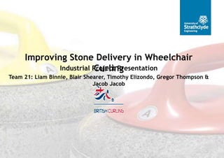 Team 21: Liam Binnie, Blair Shearer, Timothy Elizondo, Gregor Thompson &
Jacob Jacob
Industrial Project Presentation
Improving Stone Delivery in Wheelchair
Curling
 