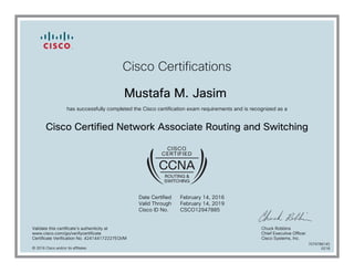 Cisco Certifications
Mustafa M. Jasim
has successfully completed the Cisco certification exam requirements and is recognized as a
Cisco Certified Network Associate Routing and Switching
Date Certified
Valid Through
Cisco ID No.
February 14, 2016
February 14, 2019
CSCO12947885
Validate this certificate's authenticity at
www.cisco.com/go/verifycertificate
Certificate Verification No. 424144172227EQVM
Chuck Robbins
Chief Executive Officer
Cisco Systems, Inc.
© 2016 Cisco and/or its affiliates
7079788145
0218
 