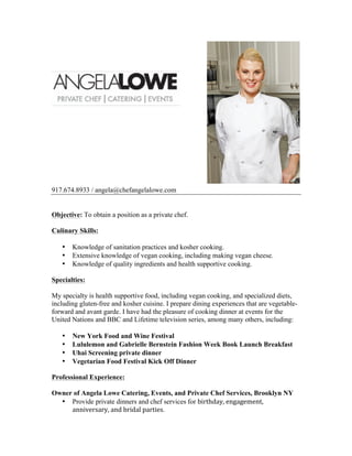 917.674.8933 / angela@chefangelalowe.com
Objective: To obtain a position as a private chef.
Culinary Skills:
• Knowledge of sanitation practices and kosher cooking.
• Extensive knowledge of vegan cooking, including making vegan cheese.
• Knowledge of quality ingredients and health supportive cooking.
Specialties:
My specialty is health supportive food, including vegan cooking, and specialized diets,
including gluten-free and kosher cuisine. I prepare dining experiences that are vegetable-
forward and avant garde. I have had the pleasure of cooking dinner at events for the
United Nations and BBC and Lifetime television series, among many others, including:
• New York Food and Wine Festival
• Lululemon and Gabrielle Bernstein Fashion Week Book Launch Breakfast
• Uhai Screening private dinner
• Vegetarian Food Festival Kick Off Dinner
Professional Experience:
Owner of Angela Lowe Catering, Events, and Private Chef Services, Brooklyn NY
• Provide private dinners and chef services for birthday,	
  engagement,	
  
anniversary,	
  and	
  bridal	
  parties. 	
  
 