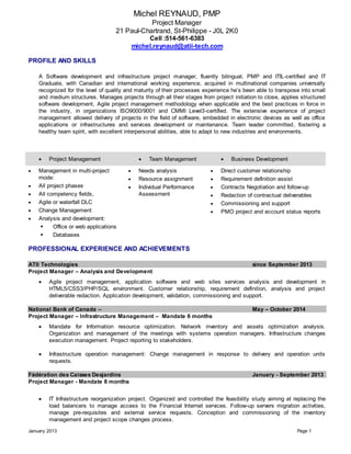 Michel REYNAUD, PMP
Project Manager
21 Paul-Chartrand, St-Philippe - J0L 2K0
Cell :514-561-6383
michel.reynaud@atii-tech.com
January 2013 Page 1
PROFILE AND SKILLS
A Software development and infrastructure project manager, fluently bilingual, PMP and ITIL-certified and IT
Graduate, with Canadian and international working experience, acquired in multinational companies universally
recognized for the level of quality and maturity of their processes experience he’s been able to transpose into small
and medium structures. Manages projects through all their stages from project initiation to close, applies structured
software development, Agile project management methodology when applicable and the best practices in force in
the industry, in organizations ISO9000/9001 and CMMI Level3-certified. The extensive experience of project
management allowed delivery of projects in the field of software, embedded in electronic devices as well as office
applications or infrastructures and services development or maintenance. Team leader committed, fostering a
healthy team spirit, with excellent interpersonal abilities, able to adapt to new industries and environments.
 Project Management  Team Management  Business Development
 Management in multi-project
mode:
 All project phases
 All competency fields,
 Agile or waterfall DLC
 Change Management
 Analysis and development:
 Office or web applications
 Databases
 Needs analysis
 Resource assignment
 Individual Performance
Assessment
 Direct customer relationship
 Requirement definition assist
 Contracts Negotiation and follow-up
 Redaction of contractual deliverables
 Commissioning and support
 PMO project and account status reports
PROFESSIONAL EXPERIENCE AND ACHIEVEMENTS
ATII Technologies since September 2013
Project Manager – Analysis and Development
 Agile project management, application software and web sites services analysis and development in
HTML5/CSS3/PHP/SQL environment. Customer relationship, requirement definition, analysis and project
deliverable redaction. Application development, validation, commissioning and support.
National Bank of Canada – May – October 2014
Project Manager – Infrastructure Management – Mandate 6 months
 Mandate for Information resource optimization. Network inventory and assets optimization analysis.
Organization and management of the meetings with systems operation managers. Infrastructure changes
execution management. Project reporting to stakeholders.
 Infrastructure operation management: Change management in response to delivery and operation units
requests.
Fédération des Caisses Desjardins January - September 2013
Project Manager - Mandate 8 months
 IT Infrastructure reorganization project. Organized and controlled the feasibility study aiming at replacing the
load balancers to manage access to the Financial Internet services. Follow-up servers migration activities,
manage pre-requisites and external service requests. Conception and commissioning of the inventory
management and project scope changes process.
 