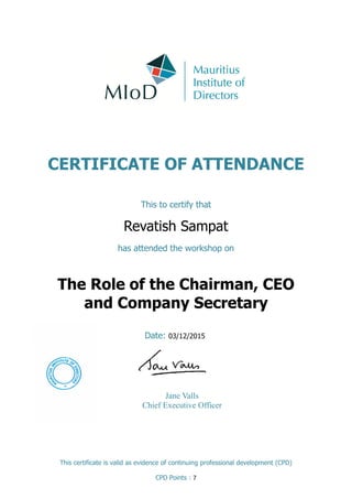 CERTIFICATE OF ATTENDANCE
This to certify that
Revatish Sampat
has attended the workshop on
Date: 03/12/2015
This certificate is valid as evidence of continuing professional development (CPD)
CPD Points : 7
The Role of the Chairman, CEO
and Company Secretary
Jane Valls
Chief Executive Officer
 