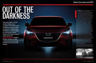 F E AT U R E
Mazda: Past, present and future
NOVEMBER 2014 I TOPCAR.CO.ZA 101100 TOPCAR.CO.ZA I NOVEMBER 2014
OUT OF THE
DARKNESS I
T’S ONLY A two-hour ride on the bullet train from
Osaka to Mazda’s HQ in Hiroshima. The
countryside is a blur of small, cube-like buildings,
manicured rice paddies and forest-covered hills.
It’s an interesting, yet equally appealing, contrast
to the colourful lights, energetic character and
bustle of Tokyo. Not only is there a sense of beauty
about the coastal city of Hiroshima, but a strong
sense of tradition and a harmony with nature, too,
typified by its tree-lined parks and rivers. As a first-
time visitor, my only perception of Hiroshima prior to
arrival was one of utter devastation as the first city
ever to be hit by an atomic bomb. At its centre, the
Hiroshima Industrial Promotion Hall or A-bomb Dome
– a UNESCO World Heritage site – is a poignant
memorial to the human tragedy. Its charred walls
remain both as a symbol of Japan’s vow to abolish
nuclear weapons and a symbol of peace. Whether
you’re standing in front of the structure or perusing the
modern city streets, there is always an underlying
sense of the spirit, resilience and hardworking nature
of the Japanese people. For instance, electricity was
restored to the city within weeks of the bombing. Even
today the country has rebuilt itself after a devastating
earthquake off the Pacific coast of Tohoku caused a
40.5 metre-high tsunami in March 2011 that left death
and destruction in its wake. While Mazda’s recent
neglect under Ford South Africa cannot compare to
those disasters, the discounts offered on BT-50s at
dealer level (after the announcement that the two car
makers would split) is bound to leave scars all round.
With the divorce now finalised, however, there is no ill
feeling on Mazda’s part. In the few days I spent with the
Japanese engineers and new local management, it was
clear that the company is ready to move forward in
much the same manner as Jaguar Land Rover has
done since leaving Ford’s control. But at the heart of
any successful car company re-launch is a strong
product line-up that appeals not only on a technical
level, but aesthetically as well.
At the helm of Mazda South Africa is David Hughes,
whose more-than-20-year association with the brand
includes a successful tenure as MD of Mazda Australia.
The brand currently accounts for almost 11 per cent of
After years hidden in Ford’s
shadow, Mazda has re-
emerged in South Africa as an
independent company under
the direction of Mazda Japan.
Revitalised, and spearheaded
by a strong new product
offensive, the brand is ready to
regain lost ground.
Angus Thompsontravelsto
Mazda’sbirthplacetobetter
understanditshistory,sample
itslatestproductsandponder
itsfuture
The ruins of the Hiroshima Prefectural
Industrial Promotion Hall form part of the
Hiroshima Peace Park, a World Heritage site
 