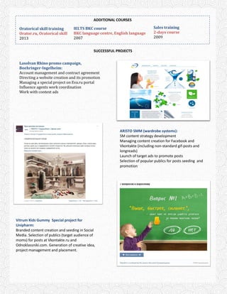 ADDITIONAL COURSES
SUCCESSFUL PROJECTS
Sales training
2-days course
2009
Оratorical skill training
Orator.ru, Oratorical skill
2013
IELTS BKC course
BKC language centre, English language
2007
ARISTO SMM (wardrobe systems):
SM content strategy development
Managing content creation for Facebook and
Vkontakte (including non-standard gif-posts and
longreads)
Launch of target ads to promote posts
Selection of popular publics for posts seeding and
promotion
Lasolvan Rhino promo campaign,
Boehringer-Ingelheim:
Account management and contract agreement
Directing a website creation and its promotion
Managing a special project on Eva.ru portal
Influence agents work coordination
Work with context ads
Vitrum Kids Gummy Special project for
Unipharm:
Branded content creation and seeding in Social
Media. Selection of publics (target audience of
moms) for posts at Vkontakte.ru and
Odnoklassniki.com. Generation of creative idea,
project management and placement.
 