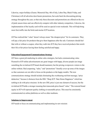 Likewise, major holidays (Easter, Memorial Day, 4th of July, Labor Day, Black Friday, and
Christmas) will all advertise door-buster promotions, but scale back the discounting pricing
strategy throughout the year, so that only these discounts and promotions are offered on the eve
of peak season times and can effectively compete with other industry competitors. Likewise, the
implementation of the loyalty card will be used on special event weekends. This will help bring
more foot traffic into the brick-and-mortar JCP locations.
JCP has realized that “value” doesn’t always mean “the cheapest price” for its customers. They
will pay a fair price for products that give them happiness after the sale. Customers should feel
that with or without a coupon, when they walk into JCP, they have received products that enrich
their life at fair prices leaving them feeling satisfied and happy.
Education/Engagement/Communications Strategy
JCP does a great job marketing its online sales strategies, but lacks communicating value.
Pictured in JCP online advertisements are great images with happy, diverse people (an image
something the revitalized JCP brand should maintain), but the pricing overpowers visitors to the
online website. Red couponing, “sales,” and “promotions” literally cover up some of the images
so that customers are not able to focus on the products or the happy models. The new
communications strategy should include eliminating the overbearing red-font message, “price
deduction,” because it distracts from the DSI: “Shop JCP: Take Home Happiness” which has
nothing to do with price structure. In the new DSI, price is just one element of success, but the
revitalized JCP holds a stronger meaning that transcends price-based “value.” The restored brand
equity in JCP will represent quality clothing at reasonable prices. This must be consistently
communicated on online platforms as well as other mediums.
Solutions to Improvement
JCP needs to focus on communicating and implementing its new mission:
 