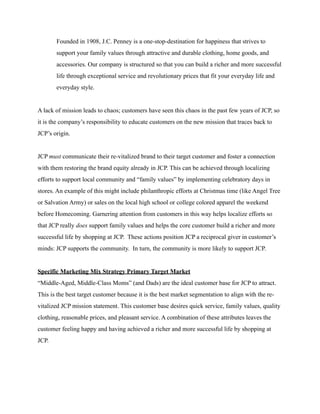 Founded in 1908, J.C. Penney is a one-stop-destination for happiness that strives to
support your family values through attractive and durable clothing, home goods, and
accessories. Our company is structured so that you can build a richer and more successful
life through exceptional service and revolutionary prices that fit your everyday life and
everyday style.
A lack of mission leads to chaos; customers have seen this chaos in the past few years of JCP, so
it is the company’s responsibility to educate customers on the new mission that traces back to
JCP’s origin.
JCP must communicate their re-vitalized brand to their target customer and foster a connection
with them restoring the brand equity already in JCP. This can be achieved through localizing
efforts to support local community and “family values” by implementing celebratory days in
stores. An example of this might include philanthropic efforts at Christmas time (like Angel Tree
or Salvation Army) or sales on the local high school or college colored apparel the weekend
before Homecoming. Garnering attention from customers in this way helps localize efforts so
that JCP really does support family values and helps the core customer build a richer and more
successful life by shopping at JCP. These actions position JCP a reciprocal giver in customer’s
minds: JCP supports the community. In turn, the community is more likely to support JCP.
Specific Marketing Mix Strategy Primary Target Market
“Middle-Aged, Middle-Class Moms” (and Dads) are the ideal customer base for JCP to attract.
This is the best target customer because it is the best market segmentation to align with the re-
vitalized JCP mission statement. This customer base desires quick service, family values, quality
clothing, reasonable prices, and pleasant service. A combination of these attributes leaves the
customer feeling happy and having achieved a richer and more successful life by shopping at
JCP.
 
