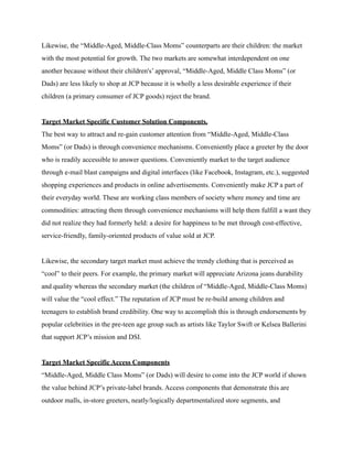 Likewise, the “Middle-Aged, Middle-Class Moms” counterparts are their children: the market
with the most potential for growth. The two markets are somewhat interdependent on one
another because without their children's’ approval, “Middle-Aged, Middle Class Moms” (or
Dads) are less likely to shop at JCP because it is wholly a less desirable experience if their
children (a primary consumer of JCP goods) reject the brand.
Target Market Specific Customer Solution Components.
The best way to attract and re-gain customer attention from “Middle-Aged, Middle-Class
Moms” (or Dads) is through convenience mechanisms. Conveniently place a greeter by the door
who is readily accessible to answer questions. Conveniently market to the target audience
through e-mail blast campaigns and digital interfaces (like Facebook, Instagram, etc.), suggested
shopping experiences and products in online advertisements. Conveniently make JCP a part of
their everyday world. These are working class members of society where money and time are
commodities: attracting them through convenience mechanisms will help them fulfill a want they
did not realize they had formerly held: a desire for happiness to be met through cost-effective,
service-friendly, family-oriented products of value sold at JCP.
Likewise, the secondary target market must achieve the trendy clothing that is perceived as
“cool” to their peers. For example, the primary market will appreciate Arizona jeans durability
and quality whereas the secondary market (the children of “Middle-Aged, Middle-Class Moms)
will value the “cool effect.” The reputation of JCP must be re-build among children and
teenagers to establish brand credibility. One way to accomplish this is through endorsements by
popular celebrities in the pre-teen age group such as artists like Taylor Swift or Kelsea Ballerini
that support JCP’s mission and DSI.
Target Market Specific Access Components
“Middle-Aged, Middle Class Moms” (or Dads) will desire to come into the JCP world if shown
the value behind JCP’s private-label brands. Access components that demonstrate this are
outdoor malls, in-store greeters, neatly/logically departmentalized store segments, and
 