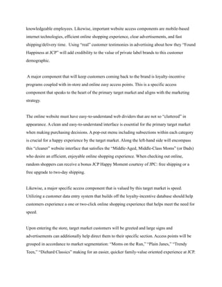 knowledgeable employees. Likewise, important website access components are mobile-based
internet technologies, efficient online shopping experience, clear advertisements, and fast
shipping/delivery time. Using “real” customer testimonies in advertising about how they “Found
Happiness at JCP” will add credibility to the value of private label brands to this customer
demographic.
A major component that will keep customers coming back to the brand is loyalty-incentive
programs coupled with in-store and online easy access points. This is a specific access
component that speaks to the heart of the primary target market and aligns with the marketing
strategy.
The online website must have easy-to-understand web dividers that are not so “cluttered” in
appearance. A clean and easy-to-understand interface is essential for the primary target market
when making purchasing decisions. A pop-out menu including subsections within each category
is crucial for a happy experience by the target market. Along the left-hand side will encompass
this “cleaner” website interface that satisfies the “Middle-Aged, Middle-Class Moms” (or Dads)
who desire an efficient, enjoyable online shopping experience. When checking out online,
random shoppers can receive a bonus JCP Happy Moment courtesy of JPC: free shipping or a
free upgrade to two-day shipping.
Likewise, a major specific access component that is valued by this target market is speed.
Utilizing a customer data entry system that builds off the loyalty-incentive database should help
customers experience a one or two-click online shopping experience that helps meet the need for
speed.
Upon entering the store, target market customers will be greeted and large signs and
advertisements can additionally help direct them to their specific section. Access points will be
grouped in accordance to market segmentation: “Moms on the Run,” “Plain Janes,” “Trendy
Teen,” “Diehard Classics” making for an easier, quicker family-value oriented experience at JCP.
 