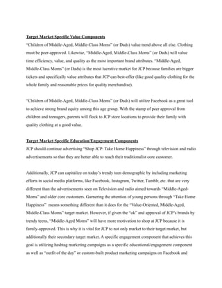 Target Market Specific Value Components
“Children of Middle-Aged, Middle-Class Moms” (or Dads) value trend above all else. Clothing
must be peer-approved. Likewise, “Middle-Aged, Middle-Class Moms” (or Dads) will value
time efficiency, value, and quality as the most important brand attributes. “Middle-Aged,
Middle-Class Moms” (or Dads) is the most lucrative market for JCP because families are bigger
tickets and specifically value attributes that JCP can best-offer (like good quality clothing for the
whole family and reasonable prices for quality merchandise).
“Children of Middle-Aged, Middle-Class Moms” (or Dads) will utilize Facebook as a great tool
to achieve strong brand equity among this age group. With the stamp of peer approval from
children and teenagers, parents will flock to JCP store locations to provide their family with
quality clothing at a good value.
Target Market Specific Education/Engagement Components
JCP should continue advertising “Shop JCP: Take Home Happiness” through television and radio
advertisements so that they are better able to reach their traditionalist core customer.
Additionally, JCP can capitalize on today’s trendy teen demographic by including marketing
efforts in social media platforms, like Facebook, Instagram, Twitter, Tumblr, etc. that are very
different than the advertisements seen on Television and radio aimed towards “Middle-Aged-
Moms” and older core customers. Garnering the attention of young persons through “Take Home
Happiness” means something different than it does for the “Value-Oriented, Middle-Aged,
Middle-Class Moms” target market. However, if given the “ok” and approval of JCP’s brands by
trendy teens, “Middle-Aged Moms” will have more motivation to shop at JCP because it is
family-approved. This is why it is vital for JCP to not only market to their target market, but
additionally their secondary target market. A specific engagement component that achieves this
goal is utilizing hashtag marketing campaigns as a specific educational/engagement component
as well as “outfit of the day” or custom-built product marketing campaigns on Facebook and
 