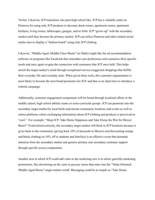 Twitter. Likewise, JCP transitions into post-high school like. JCP has a valuable outlet on
Pinterest for using only JCP products to decorate dorm rooms, apartment rooms, apartment
kitchens, living rooms, tablescapes, garages, and so forth. JCP “grows up” with the secondary
market until they become the primary market. JCP can utilize Pinterest and other related social
media sites to display a “fashion board” using only JCP clothing.
Likewise, “Middle-Aged, Middle-Class Moms” (or Dads) might like the ad recommendation
software on programs like Facebook that remember user preferences and customize their specific
needs and once again re-gain the connection with customers that JCP once held. This helps
enrich the target market’s mind through exceptional service (suggested shopping) that fulfills
their everyday life and everyday style. When given these tools, this customer segmentation is
most likely to become the next brand promoters for JCP, and thus is an ideal time to introduce a
referral campaign.
Additionally, customer engagement components will be found through localized efforts in the
middle school, high school athletic teams or extra-curricular groups. JCP can penetrate into the
secondary target market by local brick-and-mortar community locations and events as well as
online platforms where exchanging information about JCP clothing and products is perceived as
“cool.” For example: “Shop JCP: Take Home Happiness and Take Home the Win for Mercer
Bears!” If advertised correctly, the secondary target market will flock to JCP locations because it
gives back to the community (giving back 10% of proceeds to Mercer) and discounting orange
and black clothing (at 10% off to students and families) is an effective event that demands
attention from the secondary market and garners primary and secondary customer support
through specific access components.
Another area in which JCP could add value to the marketing mix is to utilize guerrilla marketing
promotions, like advertising on the carts in grocery stores that enter into the “Value-Oriented,
Middle-Aged Moms” target market world. Messaging could be as simple as “Take Home
 