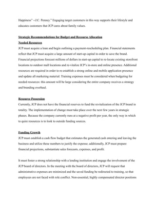 Happiness” --J.C. Penney.” Engaging target customers in this way supports their lifestyle and
educates customers that JCP cares about family values.
Strategic Recommendations for Budget and Recourse Allocation
Needed Resources
JCP must acquire a loan and begin outlining a payment-rescheduling plan. Financial statements
reflect that JCP must acquire a large amount of start-up capital in order to save the brand.
Financial projections forecast millions of dollars in start-up capital to re-locate existing storefront
locations to outdoor mall locations and re-vitalize JCP’s in-store and online presence. Additional
resources are required in order to re-establish a strong online and mobile application presence
and update all marketing material. Training expenses must be considered when budgeting for
needed resources: this amount will be large considering the entire company receives a strategy
and branding overhaul.
Resource Possession
Currently, JCP does not have the financial reserves to fund the revitalization of the JCP brand in
totality. The implementation of change must take place over the next few years in strategic
phases. Because the company currently runs at a negative profit per year, the only way in which
to quire resources is to look to outside funding sources.
Funding Growth
JCP must establish a cash flow budget that estimates the generated cash entering and leaving the
business and utilize these numbers to justify the expense; additionally, JCP must prepare
financial projections, substantiate sales forecasts, expenses, and profit.
It must foster a strong relationship with a lending institution and engage the involvement of the
JCP board of directors. In the meeting with the board of directors, JCP will request that
administrative expenses are minimized and the saved funding be redirected to training, so that
employees are not faced with role conflict. Non-essential, highly compensated director positions
 