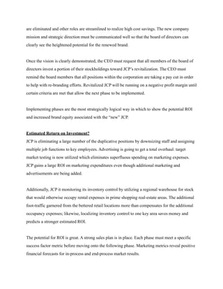 are eliminated and other roles are streamlined to realize high cost savings. The new company
mission and strategic direction must be communicated well so that the board of directors can
clearly see the heightened potential for the renewed brand.
Once the vision is clearly demonstrated, the CEO must request that all members of the board of
directors invest a portion of their stockholdings toward JCP’s revitalization. The CEO must
remind the board members that all positions within the corporation are taking a pay cut in order
to help with re-branding efforts. Revitalized JCP will be running on a negative profit margin until
certain criteria are met that allow the next phase to be implemented.
Implementing phases are the most strategically logical way in which to show the potential ROI
and increased brand equity associated with the “new” JCP.
Estimated Return on Investment?
JCP is eliminating a large number of the duplicative positions by downsizing staff and assigning
multiple job functions to key employees. Advertising is going to get a total overhaul: target
market testing is now utilized which eliminates superfluous spending on marketing expenses.
JCP gains a large ROI on marketing expenditures even though additional marketing and
advertisements are being added.
Additionally, JCP it monitoring its inventory control by utilizing a regional warehouse for stock
that would otherwise occupy rental expenses in prime shopping real-estate areas. The additional
foot-traffic garnered from the bettered retail locations more than compensates for the additional
occupancy expenses; likewise, localizing inventory control to one key area saves money and
predicts a stronger estimated ROI.
The potential for ROI is great. A strong sales plan is in place. Each phase must meet a specific
success factor metric before moving onto the following phase. Marketing metrics reveal positive
financial forecasts for in-process and end-process market results.
 