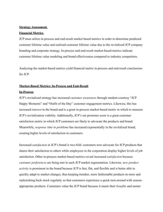 Strategy Assessment
Financial Metrics
JCP must utilize in-process and end-result market based metrics in order to determine predicted
customer lifetime value and realized customer lifetime value due to the revitalized JCP company
branding and corporate strategy. In-process and end-result market-based metrics indicate
customer lifetime value modeling and brand effectiveness compared to industry competitors.
Analyzing the market-based metrics yield financial metric in-process and end-result conclusions
for JCP.
Market-Based Metrics: In-Process and End-Result
In-Process
JCP’s revitalized strategy has increased customer awareness through random courtesy “JCP
Happy Moments” and “Outfit of the Day” customer engagement metrics. Likewise, this has
increased interest in the brand and is a great in-process market-based metric in which to measure
JCP’s revitalization viability. Additionally, JCP’s net promoter score is a great customer
satisfaction metric in which JCP customers are likely to advocate the products and brand.
Meanwhile, response time to problems has increased exponentially in the revitalized brand,
creating higher levels of satisfaction in customers.
Increased satisfaction in JCP’s brand is two-fold: customers now advocate for JCP products that
shares their satisfaction to others while employees in the corporation display higher levels of job
satisfaction. Other in-process market-based metrics reveal increased satisfaction because
customer preferences are being met in each JCP market segmentation. Likewise, new product
activity is prominent in the brand because JCP is fast, flat, and flexible and is better able to
quickly adapt to market changes, thus keeping trendier, more fashionable products in-store and
replenishing back-stock regularly so that customers experience a quick turn-around with season-
appropriate products. Customers value the JCP brand because it meets their benefits and unmet
 