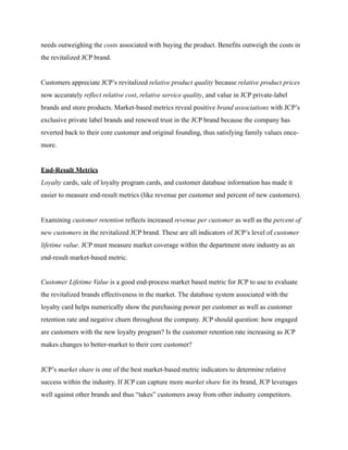 needs outweighing the costs associated with buying the product. Benefits outweigh the costs in
the revitalized JCP brand.
Customers appreciate JCP’s revitalized relative product quality because relative product prices
now accurately reflect relative cost, relative service quality, and value in JCP private-label
brands and store products. Market-based metrics reveal positive brand associations with JCP’s
exclusive private label brands and renewed trust in the JCP brand because the company has
reverted back to their core customer and original founding, thus satisfying family values once-
more.
End-Result Metrics
Loyalty cards, sale of loyalty program cards, and customer database information has made it
easier to measure end-result metrics (like revenue per customer and percent of new customers).
Examining customer retention reflects increased revenue per customer as well as the percent of
new customers in the revitalized JCP brand. These are all indicators of JCP’s level of customer
lifetime value. JCP must measure market coverage within the department store industry as an
end-result market-based metric.
Customer Lifetime Value is a good end-process market based metric for JCP to use to evaluate
the revitalized brands effectiveness in the market. The database system associated with the
loyalty card helps numerically show the purchasing power per customer as well as customer
retention rate and negative churn throughout the company. JCP should question: how engaged
are customers with the new loyalty program? Is the customer retention rate increasing as JCP
makes changes to better-market to their core customer?
JCP’s market share is one of the best market-based metric indicators to determine relative
success within the industry. If JCP can capture more market share for its brand, JCP leverages
well against other brands and thus “takes” customers away from other industry competitors.
 