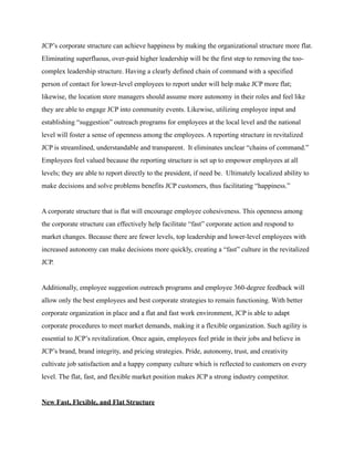 JCP’s corporate structure can achieve happiness by making the organizational structure more flat.
Eliminating superfluous, over-paid higher leadership will be the first step to removing the too-
complex leadership structure. Having a clearly defined chain of command with a specified
person of contact for lower-level employees to report under will help make JCP more flat;
likewise, the location store managers should assume more autonomy in their roles and feel like
they are able to engage JCP into community events. Likewise, utilizing employee input and
establishing “suggestion” outreach programs for employees at the local level and the national
level will foster a sense of openness among the employees. A reporting structure in revitalized
JCP is streamlined, understandable and transparent. It eliminates unclear “chains of command.”
Employees feel valued because the reporting structure is set up to empower employees at all
levels; they are able to report directly to the president, if need be. Ultimately localized ability to
make decisions and solve problems benefits JCP customers, thus facilitating “happiness.”
A corporate structure that is flat will encourage employee cohesiveness. This openness among
the corporate structure can effectively help facilitate “fast” corporate action and respond to
market changes. Because there are fewer levels, top leadership and lower-level employees with
increased autonomy can make decisions more quickly, creating a “fast” culture in the revitalized
JCP.
Additionally, employee suggestion outreach programs and employee 360-degree feedback will
allow only the best employees and best corporate strategies to remain functioning. With better
corporate organization in place and a flat and fast work environment, JCP is able to adapt
corporate procedures to meet market demands, making it a flexible organization. Such agility is
essential to JCP’s revitalization. Once again, employees feel pride in their jobs and believe in
JCP’s brand, brand integrity, and pricing strategies. Pride, autonomy, trust, and creativity
cultivate job satisfaction and a happy company culture which is reflected to customers on every
level. The flat, fast, and flexible market position makes JCP a strong industry competitor.
New Fast, Flexible, and Flat Structure
 