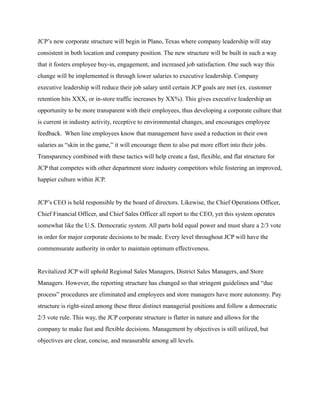 JCP’s new corporate structure will begin in Plano, Texas where company leadership will stay
consistent in both location and company position. The new structure will be built in such a way
that it fosters employee buy-in, engagement, and increased job satisfaction. One such way this
change will be implemented is through lower salaries to executive leadership. Company
executive leadership will reduce their job salary until certain JCP goals are met (ex. customer
retention hits XXX, or in-store traffic increases by XX%). This gives executive leadership an
opportunity to be more transparent with their employees, thus developing a corporate culture that
is current in industry activity, receptive to environmental changes, and encourages employee
feedback. When line employees know that management have used a reduction in their own
salaries as “skin in the game,” it will encourage them to also put more effort into their jobs.
Transparency combined with these tactics will help create a fast, flexible, and flat structure for
JCP that competes with other department store industry competitors while fostering an improved,
happier culture within JCP.
JCP’s CEO is held responsible by the board of directors. Likewise, the Chief Operations Officer,
Chief Financial Officer, and Chief Sales Officer all report to the CEO, yet this system operates
somewhat like the U.S. Democratic system. All parts hold equal power and must share a 2/3 vote
in order for major corporate decisions to be made. Every level throughout JCP will have the
commensurate authority in order to maintain optimum effectiveness.
Revitalized JCP will uphold Regional Sales Managers, District Sales Managers, and Store
Managers. However, the reporting structure has changed so that stringent guidelines and “due
process” procedures are eliminated and employees and store managers have more autonomy. Pay
structure is right-sized among these three distinct managerial positions and follow a democratic
2/3 vote rule. This way, the JCP corporate structure is flatter in nature and allows for the
company to make fast and flexible decisions. Management by objectives is still utilized, but
objectives are clear, concise, and measurable among all levels.
 