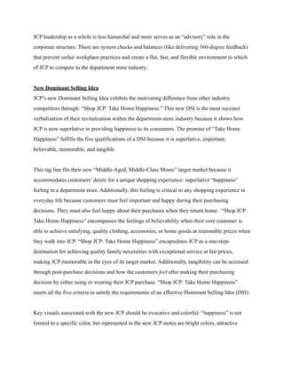 JCP leadership as a whole is less hierarchal and more serves as an “advisory” role in the
corporate structure. There are system checks and balances (like delivering 360-degree feedback)
that prevent unfair workplace practices and create a flat, fast, and flexible environment in which
of JCP to compete in the department store industry.
New Dominant Selling Idea
JCP’s new Dominant Selling Idea exhibits the motivating difference from other industry
competitors through: “Shop JCP: Take Home Happiness.” This new DSI is the most succinct
verbalization of their revitalization within the department-store industry because it shows how
JCP is now superlative in providing happiness to its consumers. The promise of “Take Home
Happiness” fulfills the five qualifications of a DSI because it is superlative, important,
believable, memorable, and tangible.
This tag line fits their new “Middle-Aged, Middle-Class Moms” target market because it
accommodates customers’ desire for a unique shopping experience: superlative “happiness”
feeling in a department store. Additionally, this feeling is critical to any shopping experience in
everyday life because customers must feel important and happy during their purchasing
decisions. They must also feel happy about their purchases when they return home. “Shop JCP:
Take Home Happiness” encompasses the feelings of believability when their core customer is
able to achieve satisfying, quality clothing, accessories, or home goods at reasonable prices when
they walk into JCP. “Shop JCP: Take Home Happiness” encapsulates JCP as a one-stop-
destination for achieving quality family necessities with exceptional service at fair prices,
making JCP memorable in the eyes of its target market. Additionally, tangibility can be accessed
through post-purchase decisions and how the customers feel after making their purchasing
decision by either using or wearing their JCP purchase. “Shop JCP: Take Home Happiness”
meets all the five criteria to satisfy the requirements of an effective Dominant Selling Idea (DSI).
Key visuals associated with the new JCP should be evocative and colorful: “happiness” is not
limited to a specific color, but represented in the new JCP stores are bright colors, attractive
 