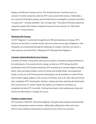 displays, and DSI-level customer service. This should be the key visual that comes to a
customer’s mind the instant they walk into JCP’s stores across North America. Additionally, a
key visual for JCP should be primary, private brands that are meaningful to customers and reflect
“everyday life,” “everyday durability,” and “everyday style.” This helps JCP position against the
competition against other industry competitors because the core customer can “Take Home
Happiness”--not just products.
Marketing Mix Strategy
At JCP, “Happiness” is achievable through the new DSI and marketing mix strategy. JCP’s
structure was first built on customer loyalty, and can be achieved once again if happiness, value,
and quality are communicated through the marketing mix strategy. Customers can achieve a
richer and more successful life by “Shop(ing) JCP: Take(ing) Home Happiness.”
Customer Solution/Benefits/Services Strategy
Currently, JCP holds a strong online sales presence and has re-introduced catalog distribution to
the marketing mix. If executed correctly, catalogs can help save JCP. Catalogs should be
distributed to former JCP loyalists and portray JCPs commitment to customer happiness through
family values and quality products, such as its strong, private-label brands. Advocating these
brands is at the core of JCP because private label products are the foundation on which JCP has
built its brand. Adding emphasis to the exclusive JCP brands, such as St. John’s Bay and Arizona
jeans, strengthens JCP’s brand quality. Similarly, catalogs and online marketing that demonstrate
JCP’s attractiveness of “outside” brands, like Sephora, Liz Clairborne, and Disney are
strongholds that help JCP’s foot traffic. Utilizing those brands in the marketing mix along with
JCP private-label brands is a strategy for success.
Solutions to Improvement
JCP can express “Shop JCP: Take Home Happiness” through loyalty programs and membership
incentives that promote customer retention. Additionally, adding faster online and in-store
delivery time to products will guarantee exceptional service to their core customers.
 