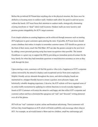 Before the revitalized JCP brand does anything else to the physical structure, the focus must be
shifted to re-locating stores to outdoor malls. Outdoor malls allow for quick in-and-out access
without the hassle. JCP must focus their attention to outdoor malls, strategically eliminating
existing storefronts in “dead” indoor mall locations. Outdoor malls are more lucrative and
promise greater shoppability for JCP’s target customer.
Even simple solutions to creating happiness can be achieved through measures such as training
JCP employees to greet customers upon entering the store. If possible, JCP local stores should
create a database that makes it simpler to remember customer names. JCP should use greeters at
the front of their stores, much like Wal-Mart. JCP can take the greeter concept to the next level
by adding a more personal greeting using face/name recognition when possible. The instant
friendliness is a great way to support the DSI by providing an immediate point-of-contact for the
busy family for when they had immediate questions or need direction assistance as soon as they
walk through the door.
Upon entering a store, customers will feel the positive vibes (a.k.a. happiness) of JCP’s corporate
culture mirrored by the attractive displays and exceptional service from store employees.
Helpful, friendly service abounds throughout the stores, and shelves/display boards are
maintained in a shopper-friendly layout to ensure a quicker, more pleasant, happy, and
holistically valuable shopping experience. Likewise, the JCP website will have regained some of
its online traffic momentum by updating its website functions to reveal everyday happiness
found at JCP. Customers will notice the attractive and happy ads that reflect JCP’s corporate and
customer culture and have eliminated the egregious red “sale” and “discount” writing plastered
over all of the photos.
JCP will use “real” customers in print, online and broadcast advertising. These customers will
tell how they found happiness at JCP, which will build credibility and encourage others shop at
JCP. For example, an ad would feature a Mom and two children, small boy and teenage girl:
 