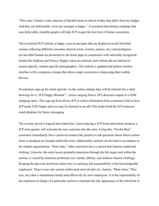 “This year, I found a wide selection of durable back-to-school clothes that didn’t bust my budget.
And they are fashionable--even my teenager is happy.” A sustained advertising campaign that
uses believable, relatable people will help JCP re-gain the lost trust of former consumers.
The revitalized JCP website is happy: easy-to-navigate tabs are displayed on the left-hand
column reflecting different consumer interests (men, women, juniors, etc.) and prestigious
private-label brands are promoted on the home page in conjunction with nationally recognized
brands like Sephora and Disney. Happy colors are utilized, and website ads are tailored to
season-specific, market-specific demographics. The website is updated and utilizes modern
interface with a responsive design that allows target customers to shop using their mobile
devices.
If customers sign up for email specials via the online catalog, they will be entered into a daily
drawings for a “JCP Happy Moment” -- prizes ranging from a 10% discount coupon to a $100
shopping spree. This sign-up form allows JCP to solicit information from customers (Tell us how
JCP made YOU happy and you may be featured in an ad!) This helps build the JCP customer
email database for future messaging.
The in-store layout is logical and clutter-free. Upon entering a JCP brick-and-mortar location, a
JCP store greeter will welcome the new customer into the store. Using this, “On-the-Run”
customers immediately have a point-of-contact (the greeter) to ask questions about where certain
items or products are located within the store. Additionally, sections are divided in accordance to
the market segmentation: “Plain Jane,” older customers have a section that features traditional
clothing. Likewise, the store layout gradually transitions through the life stages and within the
section, is varied by consumer preference (ex: trendy, athletic, and studious Juniors clothing).
Keeping the physical storefront clutter-free is a primary job responsibility of the knowledgeable
employees. There is one sale section within each store divider (ex. Juniors, “Plain Janes,” Plus
size, etc.) that is maintained cleanly and effectively by store employees. It is the responsibility of
the employee in charge of a particular section to maintain the tidy appearance of the storefront in
 