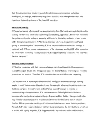 their department section. It is the responsibility of the mangers to maintain and update
mannequins, ad displays, and customer help/check-out desks with appropriate tidiness and
cleanliness that models the rest of the clean JCP storefront.
Value/Cost Strategy
JCP once had a good selection and was a destination to shop. The brand represented good quality
clothing for the whole family and nice home goods (bedding, appliances). Prices were reasonable
for quality merchandise and there was value within the St. John’s Bay and other private brands.
Older demographics remember JCP for these attributes. Likewise, this perception of “good
quality at reasonable prices” is something JCP can resurrect in its new value/cost strategy. If
marketed well, JCP can remind older customers of the value once sought at JCP while promoting
the newer items and family-valued products: “JCP: supporting family values and your happiness
for over 100 years.”
Solutions to Improvement
JCP has lost connection with their customers because their brand has shifted from customer-
focused to coupon-driven. This strategy is a recipe for disaster because couponing has become a
practice and not an event. Therefore, JCP customers have an over-reliance on couponing.
One way in which JCP can improve the value/cost strategy of the brand is through creating
special “events” that are not solely price-driven. For example, adjusting the pricing strategy so
that there are “price-focused” events and not “price-focused” strategy is essential to
communicating value to customers. JCP customers should feel delighted and filled with
happiness after purchasing a product without a discount and feel that they have received value.
Key cost and value strategies will be communicated to the most lucrative market for JCP:
families. This segmentation has bigger ticket items and desires more value for their purchases.
As such, JCP’s new value/cost strategy will lure these families into the store that have never been
in before, with loyalty programs, JCP shopper rewards, lay-away and credit card incentives.
 