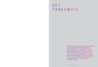 K EY
TA K EAWAy s
White City, once the home to the British Broadcasting
Corporation (BBC) and a thriving media and
communications hub, is being transformed into
an innovation ecosystem. Academic, creative, and
entrepreneurial talent will come together in and
around Imperial College London’s new White City
Campus to achieve innovation through co-location,
connection and community. This report sheds light
on how ecosystems develop and how corporations
can take advantage of locating in them and
connecting to them.
A world-class ecosystem 31
 