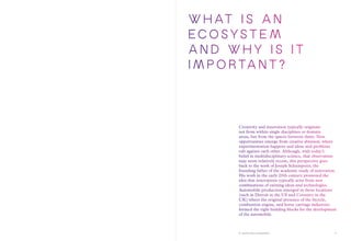 A world-class ecosystem
W h at i s a n
ECOSYSTEM
AND WHY I S I T
I MPORTANT ?
Creativity and innovation typically originate
not from within single disciplines or domain
areas, but from the spaces between them. New
opportunities emerge from creative abrasion, where
experimentation happens and ideas and problems
rub against each other. Although, with today’s
belief in multidisciplinary science, that observation
may seem relatively recent, this perspective goes
back to the work of Joseph Schumpeter, the
founding father of the academic study of innovation.
His work in the early 20th century promoted the
idea that innovations typically arise from new
combinations of existing ideas and technologies.
Automobile production emerged in those locations
(such as Detroit in the US and Coventry in the
UK) where the original presence of the bicycle,
combustion engine, and horse carriage industries
formed the right building blocks for the development
of the automobile.
9
 