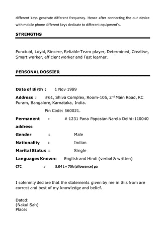 different keys generate different frequency. Hence after connecting the our device
with mobile phone different keys dedicate to different equipment’s.
STRENGTHS
Punctual, Loyal, Sincere, Reliable Team player, Determined, Creative,
Smart worker, efficient worker and Fast learner.
PERSONAL DOSSIER
Date of Birth : 1 Nov 1989
Address : #61, Shiva Complex, Room-105, 2nd
Main Road, RC
Puram, Bangalore, Karnataka, India.
Pin Code: 560021.
Permanent : # 1231 Pana Paposian Narela Delhi-110040
address
Gender : Male
Nationality : Indian
Marital Status : Single
Languages Known: English and Hindi (verbal & written)
CTC : 3.04 L + 75k (allowance) pa
I solemnly declare that the statements given by me in this from are
correct and best of my knowledge and belief.
Dated:
(Nakul Sah)
Place:
 