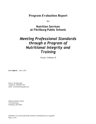 d83d3b9a-7125-4679-a2d9-02461823697b-150706202814-lva1-app6892
Page 1 of 34
Program Evaluation Report
for
Nutrition Services
at Fitchburg Public Schools
Meeting Professional Standards
through a Program of
Nutritional Integrity and
Training
Version A Release B
Last Updated: July 6, 2015
Owner: Jim Reynolds
Telephone: (978)549-9550
Email: reynoldsj333@gmail.com
Fitchburg Public School
376 South Street
Fitchburg, MA 01420
 