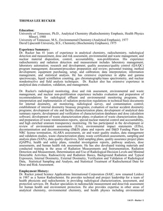 THOMAS LEE RUCKER
Education:
University of Tennessee, Ph.D., Analytical Chemistry (Radiochemistry Emphasis, Health Physics
Minor), 1988
University of Tennessee, M.S., Environmental Chemistry (Analytical Emphasis), 1977
David Lipscomb University, B.S., Chemistry (Biochemistry Emphasis), 1975
Experience Summary:
Dr. Rucker has 41 years of experience in analytical chemistry, radiochemistry, radiological
detection and measurement, dose and risk assessment, environmental and waste management, and
nuclear material disposition, control, accountability, non-proliferation. His experience
radiochemistry and radiation detection and measurement includes laboratory management;
laboratory automation; research and development; quality assurance/quality control (QA/QC)
program management; document/procedure preparation and review; personnel training; method
development; equipment purchasing, setup, and calibration; data interpretation; information
management, and statistical analysis. He has extensive experience in alpha and gamma
spectroscopy, liquid scintillation counting, gas chromatography/mass spectrometry, and nuclear
nondestructive and field analysis techniques. Dr. Rucker also has extensive experience in
analytical data evaluation, validation, and management.
Dr. Rucker's radiological monitoring, dose and risk assessment, environmental and waste
management, and nuclear non-proliferation experience includes evaluation and preparation of
recommendations for radiological effluent and environmental monitoring programs; the
interpretation and implementation of radiation protection regulations in technical basis documents
for internal dosimetry, air monitoring, radiological survey, and contamination control;
establishment of internal dosimetry bioassay programs; evaluation of nuclear accident dosimetry
programs; development of site and facility characterization plans; development of analytical data
summary reports; development and verification of characterization databases and dose calculation
software; development of waste characterization plans; evaluation of waste characterization data;
and preparation of waste minimization reports, special nuclear material control and accountability,
and high enriched uranium transparency monitoring. He has participated in the development or
review of environmental assessments (EAs), environmental impact statements (EISs),
decontamination and decommissioning (D&D) plans and reports and D&D Funding Plans for
NRC license termination, ALARA assessments, air and water quality studies, data management
and validation studies, waste characterization plans; waste certification assessments, sampling and
analysis plans (SAPs), data quality objectives, field sampling plans, quality assurance project plans
(QAPPs), health and safety plans, remedial investigation reports, pathway analyses, dose
assessments, and human health risk assessments. He has also developed training materials and
conducted training in the areas of Radiation Measurements and Instrumentation, Radiation
Detection and Measurement, Determination and Use of Radiological Decision Levels and Minimal
Detectable Activities, Radioactivity and Radiation Basics, Background Radiation and Typical
Exposures, Internal Dosimetry, External Dosimetry, Verification and Validation of Radiological
Data, Statistical Sampling and Analysis, and Statistical Treatment of Radiochemical Data for
Dose and Risk Assessment.
Employment History:
Dr. Rucker joined Science Applications International Corporation (SAIC, now renamed Leidos)
in 1987 as a Senior Radiochemist. He provides technical and project leadership for a team of
health physicists and radiochemists in providing radiological characterization, assessment, and
protection services. Dr. Rucker specializes in radionuclide measurement and dose/risk assessment
for human health and environment protection. He also provides expertise in other areas of
analytical chemistry, environmental chemistry, and health physics including environmental
1/6/15 – Rucker /1
 