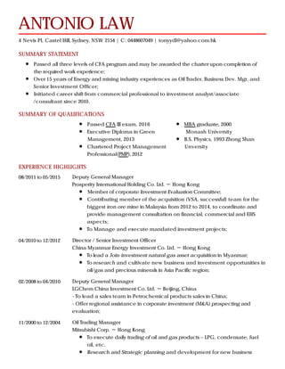 SUMMARY STATEMENT
SUMMARY OF QUALIFICATIONS
EXPERIENCE HIGHLIGHTS
ANTONIO LAW
4 Nevis Pl, Castel Hill, Sydney, NSW 2154 | C: 0448607049 | tonyydl@yahoo.com.hk
Passed all three levels of CFA program and may be awarded the charter upon completion of
the required work experience;
Over 15 years of Energy and mining industry experiences as Oil Trader, Business Dev. Mgr, and
Senior Investment Officer;
Initiated career shift from commercial professional to investment analyst/associate
/consultant since 2010.
Passed CFA III exam, 2016
Executive Diploma in Green
Management, 2013
Chartered Project Management
Professional(PMP), 2012
MBA graduate, 2000
Monash University
B.S. Physics, 1993 Zhong Shan
Unversity
08/2011 to 05/2015 Deputy General Manager
Prosperity International Holding Co. Ltd. － Hong Kong
Member of corporate Investment Evaluation Committee;
Contributing member of the acquisition (VSA, successful) team for the
biggest iron ore mine in Malaysia from 2012 to 2014, to coordinate and
provide management consultation on financial, commercial and EHS
aspects;
To Manage and execute mandated investment projects;
04/2010 to 12/2012 Director / Senior Investment Officer
China Myanmar Energy Investment Co. Ltd. － Hong Kong
To lead a Join-investment natural gas asset acquisition in Myanmar;
To research and cultivate new business and investment opportunities in
oil/gas and precious minerals in Asia Pacific region;
02/2008 to 04/2010 Deputy General Manager
LGChem China Investment Co. Ltd. － Beijing, China
- To lead a sales team in Petrochemical products sales in China;
- Offer regional assistance in corporate investment (M&A) prospecting and
evaluation;
11/2000 to 12/2004 Oil Trading Manager
Mitsubishi Corp. － Hong Kong
To execute daily trading of oil and gas products – LPG, condensate, fuel
oil, etc.
Research and Strategic planning and development for new business
 
