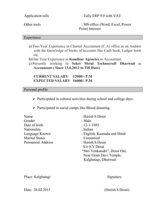 Application tolls : Tally ERP 9.0 with VAT
Other tools : MS-office (Word, Excel, Power
Point) Internet
Experience
a) Two Year Experience in Charted Accountant (C.A) office as an Auditor
with the knowledge of books of accounts like Cash book, Ledger book
etc.
b)One Year Experience in Kandkur Agencies as Accountant.
c) Presently working in Saket Metal Technocraft Dharwad as
Accountant ( Since 13.6.2012 to Till Date)
CURRENT SALARY 12000/- P.M
EXPECTED SALARY 16000/- P.M
Personal profile
 Participated in cultural activities during school and college days.
 Participated in social camps like Blood donating.
Name : Harish S Desai
Gender : Male
Date of birth : 12-1-1985
Nationality : Indian
Language Known : English, Kannada and Hindi
Marital Status : Unmarried
Permanent Address : Harish.S.Desai
S/o S.V.Desai
“Shri Venkatadri”, Desai Oni,
Near Gram Devi Temple,
Kalghatagi, Dharwad.
Place: Kalghatagi Signature
Date: 26.02.2015 (Harish.S.Desai)
 