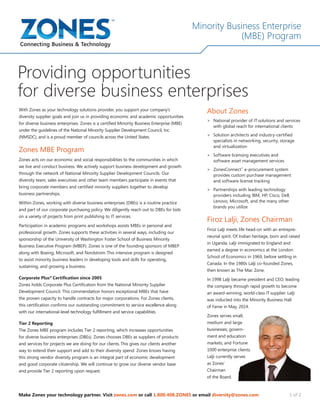 Minority Business Enterprise
(MBE) Program
Make Zones your technology partner. Visit zones.com or call 1.800.408.ZONES or email diversity@zones.com 1 of 2
Providing opportunities
for diverse business enterprises
With Zones as your technology solutions provider, you support your company’s
diversity supplier goals and join us in providing economic and academic opportunities
for diverse business enterprises. Zones is a certified Minority Business Enterprise (MBE)
under the guidelines of the National Minority Supplier Development Council, Inc.
(NMSDC), and is a proud member of councils across the United States.
Zones MBE Program
Zones acts on our economic and social responsibilities to the communities in which
we live and conduct business. We actively support business development and growth
through the network of National Minority Supplier Development Councils. Our
diversity team, sales executives and other team members participate in events that
bring corporate members and certified minority suppliers together to develop
business partnerships.
Within Zones, working with diverse business enterprises (DBEs) is a routine practice
and part of our corporate purchasing policy. We diligently reach out to DBEs for bids
on a variety of projects from print publishing to IT services.
Participation in academic programs and workshops assists MBEs in personal and
professional growth. Zones supports these activities in several ways, including our
sponsorship of the University of Washington Foster School of Business Minority
Business Executive Program (MBEP). Zones is one of the founding sponsors of MBEP
along with Boeing, Microsoft, and Nordstrom.This intensive program is designed
to assist minority business leaders in developing tools and skills for operating,
sustaining, and growing a business.
Corporate Plus®
Certification since 2005
Zones holds Corporate Plus Certification from the National Minority Supplier
Development Council. This commendation honors exceptional MBEs that have
the proven capacity to handle contracts for major corporations. For Zones clients,
this certification confirms our outstanding commitment to service excellence along
with our international-level technology fulfillment and service capabilities.
Tier 2 Reporting
The Zones MBE program includes Tier 2 reporting, which increases opportunities
for diverse business enterprises (DBEs). Zones chooses DBEs as suppliers of products
and services for projects we are doing for our clients. This gives our clients another
way to extend their support and add to their diversity spend. Zones knows having
this strong vendor diversity program is an integral part of economic development
and good corporate citizenship. We will continue to grow our diverse vendor base
and provide Tier 2 reporting upon request.
About Zones
>	 National provider of IT solutions and services
with global reach for international clients
>	 Solution architects and industry-certified
specialists in networking, security, storage
and virtualization
>	 Software licensing executives and
software asset management services
>	 ZonesConnect™
e-procurement system
provides custom purchase management
and software license tracking
>	 Partnerships with leading technology
providers including IBM, HP, Cisco, Dell,
Lenovo, Microsoft, and the many other
brands you utilize
Firoz Lalji, Zones Chairman
Firoz Lalji meets life head-on with an entrepre-
neurial spirit. Of Indian heritage, born and raised
in Uganda, Lalji immigrated to England and
earned a degree in economics at the London
School of Economics in 1969, before settling in
Canada. In the 1980s Lalji co-founded Zones,
then known as The Mac Zone.
In 1998 Lalji became president and CEO, leading
the company through rapid growth to become
an award-winning, world-class IT supplier. Lalji
was inducted into the Minority Business Hall
of Fame in May, 2014.
Zones serves small,
medium and large
businesses; govern-
ment and education
markets; and Fortune
1000 enterprise clients.
Lalji currently serves
as Zones’
Chairman
of the Board.
 
