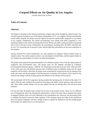 Carpool Effects on Air Quality in Los Angeles
Lan Shi, Jikun Lian, Yu Wan
Table of Contents
Abstract
This Report is focusing on the functions and positive impacts that can be brought by carpool system. The
research team has focused on one of the largest metropolitan in U.S.--Los Angeles. Having researched the
current traffic situation, the project team has figured out that the current traffic congestion is very heavy
in Los Angeles. Furthermore, the current environmental issue related with traffic congestion is very
significant. Based on the vehicle increasing data by Eric Wilson, the traffic volume has kept an increasing
rate of 14% in the past 6 years. Furthermore, the air pollutants, including NOx, HC ROG, and CO2, has
an over 11% increasing rate in the past 6 years, and the light duty automobiles are the main contributor to
this situation.
Having analyzed the current background, our team proposed an adequate solution pattern based on
carpool system. The current carpool system is very developed in United States, and the carpool market in
Los Angeles has a great degree of vacancy for future development.
The project team analyzed the potential benefits in two different aspects. First of all, the improvement on
congestion and environmental issue. The project team use the database provided by California
Environmental Protection agency—EMFAC. By researching on the data from year 2010, 2020 and 2030
in the south coast area, the detailed emission rate of different kinds of pollutants along with the speed
categories will be shown. After that, the project team researched the increasing rate for car sharing in the
south coast area, and the percentage of self-driving and car sharing will be known. Then, based on the
emission rate change with the 20 years period, the influence of car sharing will be noticed.
The second point will be the congestion, having searched the increasing rate of vehicle in the entire U.S.
region. Then the team continues the research by focusing on the traffic volume increase in the south coast
area. Then traffic volume change will not only related with the car sharing effect, but will have some
influence.
Last but not least, the project team evaluate the revenue of the carpool system. There are two different
way of charging the riders. By charging the optimal price, which is the price where marginal rate equals
to marginal benefits, there will more riderships in the metropolitan area. However, the government need
to subsidies the carpool system for future operation. If the company charge the riders on the equilibrium
price, the carpool companies will have enough revenue to operate by themselves, but not enough people
will consider use carpool since it is a bit expensive.
 