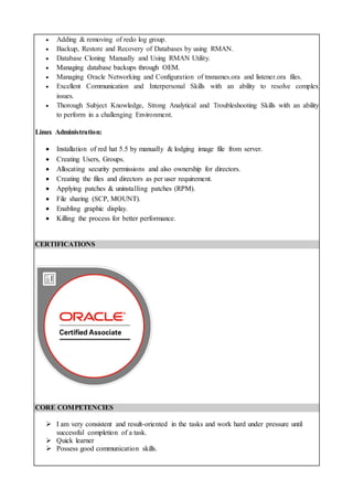  Adding & removing of redo log group.
 Backup, Restore and Recovery of Databases by using RMAN.
 Database Cloning Manually and Using RMAN Utility.
 Managing database backups through OEM.
 Managing Oracle Networking and Configuration of tnsnames.ora and listener.ora files.
 Excellent Communication and Interpersonal Skills with an ability to resolve complex
issues.
 Thorough Subject Knowledge, Strong Analytical and Troubleshooting Skills with an ability
to perform in a challenging Environment.
Linux Administration:
 Installation of red hat 5.5 by manually & lodging image file from server.
 Creating Users, Groups.
 Allocating security permissions and also ownership for directors.
 Creating the files and directors as per user requirement.
 Applying patches & uninstalling patches (RPM).
 File sharing (SCP, MOUNT).
 Enabling graphic display.
 Killing the process for better performance.
CERTIFICATIONS
CORE COMPETENCIES
 I am very consistent and result-oriented in the tasks and work hard under pressure until
successful completion of a task.
 Quick learner
 Possess good communication skills.
 