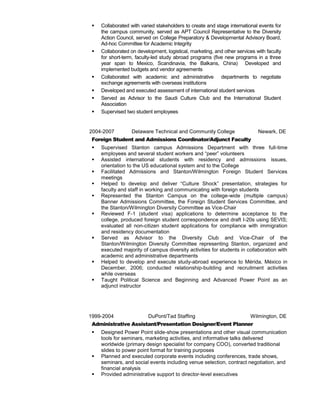  Collaborated with varied stakeholders to create and stage international events for
the campus community, served as APT Council Representative to the Diversity
Action Council, served on College Preparatory & Developmental Advisory Board,
Ad-hoc Committee for Academic Integrity
 Collaborated on development, logistical, marketing, and other services with faculty
for short-term, faculty-led study abroad programs (five new programs in a three
year span to Mexico, Scandinavia, the Balkans, China) Developed and
implemented budgets and vendor agreements
 Collaborated with academic and administrative departments to negotiate
exchange agreements with overseas institutions
 Developed and executed assessment of international student services
 Served as Advisor to the Saudi Culture Club and the International Student
Association
 Supervised two student employees
Febr 2004-2007 Delaware Technical and Community College Newark, DE
Foreign Student and Admissions Coordinator/Adjunct Faculty
 Supervised Stanton campus Admissions Department with three full-time
employees and several student workers and “peer” volunteers
 Assisted international students with residency and admissions issues,
orientation to the US educational system and to the College
 Facilitated Admissions and Stanton/Wilmington Foreign Student Services
meetings
 Helped to develop and deliver “Culture Shock” presentation, strategies for
faculty and staff in working and communicating with foreign students
 Represented the Stanton Campus on the college-wide (multiple campus)
Banner Admissions Committee, the Foreign Student Services Committee, and
the Stanton/Wilmington Diversity Committee as Vice-Chair
 Reviewed F-1 (student visa) applications to determine acceptance to the
college, produced foreign student correspondence and draft I-20s using SEVIS;
evaluated all non-citizen student applications for compliance with immigration
and residency documentation
 Served as Advisor to the Diversity Club and Vice-Chair of the
Stanton/Wilmington Diversity Committee representing Stanton, organized and
executed majority of campus diversity activities for students in collaboration with
academic and administrative departments
 Helped to develop and execute study-abroad experience to Mérida, México in
December, 2006; conducted relationship-building and recruitment activities
while overseas
 Taught Political Science and Beginning and Advanced Power Point as an
adjunct instructor
19991999-2004 DuPont/Tad Staffing Wilmington, DE
Administrative Assistant/Presentation Designer/Event Planner
 Designed Power Point slide-show presentations and other visual communication
tools for seminars, marketing activities, and informative talks delivered
worldwide (primary design specialist for company COO), converted traditional
slides to power point format for training purposes
 Planned and executed corporate events including conferences, trade shows,
seminars, and social events including venue selection, contract negotiation, and
financial analysis
 Provided administrative support to director-level executives
 