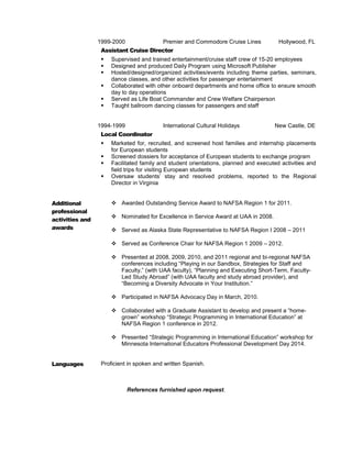 19991999-2000 Premier and Commodore Cruise Lines Hollywood, FL
Assistant Cruise Director
 Supervised and trained entertainment/cruise staff crew of 15-20 employees
 Designed and produced Daily Program using Microsoft Publisher
 Hosted/designed/organized activities/events including theme parties, seminars,
dance classes, and other activities for passenger entertainment
 Collaborated with other onboard departments and home office to ensure smooth
day to day operations
 Served as Life Boat Commander and Crew Welfare Chairperson
 Taught ballroom dancing classes for passengers and staff
19941994-1999 International Cultural Holidays New Castle, DE
Local Coordinator
 Marketed for, recruited, and screened host families and internship placements
for European students
 Screened dossiers for acceptance of European students to exchange program
 Facilitated family and student orientations, planned and executed activities and
field trips for visiting European students
 Oversaw students’ stay and resolved problems, reported to the Regional
Director in Virginia
Additional
professional
activities and
awards
 Awarded Outstanding Service Award to NAFSA Region 1 for 2011.
 Nominated for Excellence in Service Award at UAA in 2008.
 Served as Alaska State Representative to NAFSA Region I 2008 – 2011
 Served as Conference Chair for NAFSA Region 1 2009 – 2012.
 Presented at 2008, 2009, 2010, and 2011 regional and bi-regional NAFSA
conferences including “Playing in our Sandbox, Strategies for Staff and
Faculty,” (with UAA faculty), “Planning and Executing Short-Term, Faculty-
Led Study Abroad” (with UAA faculty and study abroad provider), and
“Becoming a Diversity Advocate in Your Institution.”
 Participated in NAFSA Advocacy Day in March, 2010.
 Collaborated with a Graduate Assistant to develop and present a “home-
grown” workshop “Strategic Programming in International Education” at
NAFSA Region 1 conference in 2012.
 Presented “Strategic Programming in International Education” workshop for
Minnesota International Educators Professional Development Day 2014.
Languages Proficient in spoken and written Spanish.
References furnished upon request.
 