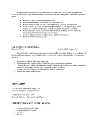 Responsible for directing and supervising a staff of nurses and CNA’s,ensuring all patients
receive quality service, care,and treatment at all times in accordance with policies and within physicians
orders.
• Reports to Director of Nursing and physicians.
• Prepare and administer medications and enteral nutrition.
• Review patient’s cards and notes for completeness, accuracy,and adherence.
• Assess,observe,evaluate, and document patient physical and psychological status,
response to treatment/medications, and any changes in the patient’s condition.
• Record physician orders and transfer orders to charts,including but not limited to
medication and treatment records,and care plans.
• Assist in the development of individualized plans for patient care.
• Perform other basic nursing skills.
UAB MEDICAL WEST HOSPITAL
Registered Nurse October 2006 - August 2011
Responsible for patient care,assessment,treatment,and documenting findings in accordance with
hospital policies/procedures and physicians orders, ensuring the patients receive quality treatment, care,
and service.
• Reports to physicians and House supervisor.
• Performed nursing care according to physician orders and hospital regulations.
• Assess,observe,evaluate, and document patients’ physical and psychological status, response to
treatment/medications, and any other changes in patients’ condition.
• Assisted in the development of individualized plan for patient care.
• Record and update patient charts.
EDUCATION
Lawson State Community College 2009
Associate’s Degree – Registered Nurse
Faulkner University 2005 - 2006
Associate’s Degree –Licensed Practical Nurse
CREDENTIALS AND AFFILIATIONS
• Alabama Nurse’s Association
• Alabama Board of Nursing
• ACLS
• BCLS
 