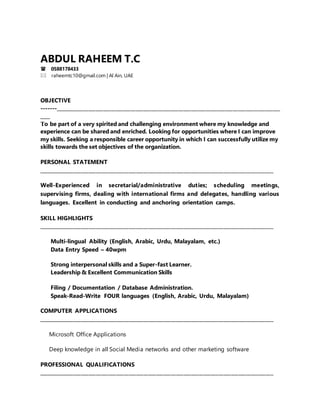 ABDUL RAHEEM T.C
0588178433
raheemtc10@gmail.com | Al Ain, UAE
OBJECTIVE
-------__________________________________________________________________________________________
____
To be part of a very spirited and challenging environment where my knowledge and
experience can be shared and enriched. Looking for opportunities where I can improve
my skills. Seeking a responsible career opportunity in which I can successfully utilize my
skills towards the set objectives of the organization.
PERSONAL STATEMENT
______________________________________________________________________________________________
Well-Experienced in secretarial/administrative duties; scheduling meetings,
supervising firms, dealing with international firms and delegates, handling various
languages. Excellent in conducting and anchoring orientation camps.
SKILL HIGHLIGHTS
______________________________________________________________________________________________
Multi-lingual Ability (English, Arabic, Urdu, Malayalam, etc.)
Data Entry Speed – 40wpm
Strong interpersonal skills and a Super-fast Learner.
Leadership & Excellent Communication Skills
Filing / Documentation / Database Administration.
Speak-Read-Write FOUR languages (English, Arabic, Urdu, Malayalam)
COMPUTER APPLICATIONS
______________________________________________________________________________________________
Microsoft Office Applications
Deep knowledge in all Social Media networks and other marketing software
PROFESSIONAL QUALIFICATIONS
______________________________________________________________________________________________
 