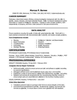 Marcus P. Barnes
23600 FM 1093, Richmond, TX 77406 ǀ Cell: (601) 497-4315 ǀ mpbarnes@utica.edu
CAREER SUMMARY
Meticulous, determined analyst offering a strong investigative background with the skills to
identify, assess, interpret, and report potential threats. Ability to research databases to gather
information in support of intelligence operations. Capacity to solve complex problems, work
independently on projects, and thrive under pressure in fast-pace environments.
____________________________________________________
DATA ANALYST
Proven experience ensuring the quality of data with great leadership skills. Work well in a
team-oriented environment with demonstrated skills to identify and resolve complex problems.
Core Competencies include:
 Planning • Intelligence Collection and Dissemination
 Report Generation • Research
 Troubleshooting • Hardware Installation
 Forecasting • Quality Assurance
 Strategic Planning • Analyzing/Analysis
CERTIFICATIONS
MTA Network Fundamentals, MTA Windows Server Fundamentals
Pursuing: Sysco, CCENT, Ethical Hacking, CompTIA A+, Network+, Security+, Mobility+, MCP
Windows 7, MTA Security Fundamentals: Windows OS Fundamentals.
PROFESSIONAL EXPERIENCE
HEWLETT-PACKARD, Houston, TX July 2015 – February 2016
Computer/Server Repair Technician
 Performed quality control to ensure servers are built and software is applied according
to customer specifications.
 Debugged software errors and troubleshoot issues using Linux command line.
 Engineered a series of server tests to validate their effectiveness, durability, and safety.
 Repaired and scanned all components into the manufacturing shop floor system to
ensure proper parts are assembled and validated in the inventory tracking system.
VISUAL COMFORT, Houston, TX March 2012 – June 2014
Order Entry Specialist
 Tabulated customer’s data on purchase order forms to ensure integrity of the data.
 Converted Excel spreadsheets to pdf files, simultaneously applying new formula and
formats as applicable, to ensure data is correct once uploaded into SAP database.
 