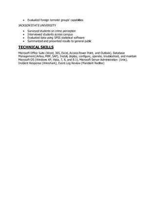  Evaluated foreign terrorist groups' capabilities
JACKSON STATE UNIVERSITY
 Surveyed students on crime perception
 Interviewed students across campus
 Evaluated data using SPSS statistical software
 Summarized and presented results to general public
TECHNICAL SKILLS
Microsoft Office Suite (Word, 365, Excel, Access Power Point, and Outlook), Database
Management (Artiva, MBF, SAP), Install, deploy, configure, operate, troubleshoot, and maintain
Microsoft OS (Windows XP, Vista, 7, 8, and 8.1), Microsoft Server Administration (Unix),
Incident Response (Wireshark), Event Log Review (Mandiant Redline)
 