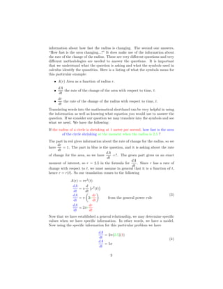 information about how fast the radius is changing. The second one answers,
“How fast is the area changing...?” It does make use of the information about
the rate of the change of the radius. These are very diﬀerent questions and very
diﬀerent methodologies are needed to answer the questions. It is important
that we understand what the question is asking and what the symbols used in
calculus identify the quantities. Here is a listing of what the symbols mean for
this particular example:
• A(r) Area as a function of radius r.
•
dA
dt
the rate of the change of the area with respect to time, t.
•
dr
dt
the rate of the change of the radius with respect to time, t.
Translating words into the mathematical shorthand can be very helpful in using
the information as well as knowing what equation you would use to answer the
question. If we consider our question we may translate into the symbols and see
what we need. We have the following:
If the radius of a circle is shrinking at 1 meter per second, how fast is the area
of the circle shrinking at the moment when the radius is 2.5 ?
The part in red gives information about the rate of change for the radius, so we
have
dr
dt
= 1. The part in blue is the question, and it is asking about the rate
of change for the area, so we have
dA
dt
=?. The green part gives us an exact
moment of interest, so r = 2.5 in the formula for
dA
dt
. Since r has a rate of
change with respect to t, we must assume in general that it is a function of t,
hence r = r(t). So our translation comes to the following
A(r) = πr2
(t)
dA
dt
= π
d
dt
r2
(t)
dA
dt
= π 2r
dr
dt
from the general power rule
dA
dt
= 2πr
dr
dt
(3)
Now that we have established a general relationship, we may determine speciﬁc
values when we have speciﬁc information. In other words, we have a model.
Now using the speciﬁc information for this particular problem we have
dA
dt
= 2π(2.5)(1)
dA
dt
= 5π
(4)
3
 