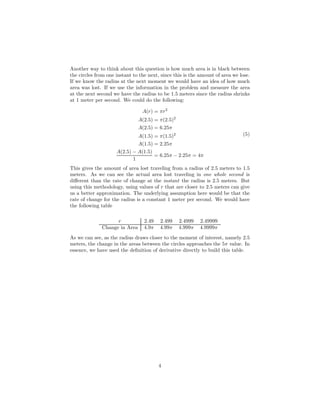 Another way to think about this question is how much area is in black between
the circles from one instant to the next, since this is the amount of area we lose.
If we know the radius at the next moment we would have an idea of how much
area was lost. If we use the information in the problem and measure the area
at the next second we have the radius to be 1.5 meters since the radius shrinks
at 1 meter per second. We could do the following:
A(r) = πr2
A(2.5) = π(2.5)2
A(2.5) = 6.25π
A(1.5) = π(1.5)2
A(1.5) = 2.25π
A(2.5) − A(1.5)
1
= 6.25π − 2.25π = 4π
(5)
This gives the amount of area lost traveling from a radius of 2.5 meters to 1.5
meters. As we can see the actual area lost traveling in one whole second is
diﬀerent than the rate of change at the instant the radius is 2.5 meters. But
using this methodology, using values of r that are closer to 2.5 meters can give
us a better approximation. The underlying assumption here would be that the
rate of change for the radius is a constant 1 meter per second. We would have
the following table
r 2.49 2.499 2.4999 2.49999
Change in Area 4.9π 4.99π 4.999π 4.9999π
As we can see, as the radius draws closer to the moment of interest, namely 2.5
meters, the change in the areas between the circles approaches the 5π value. In
essence, we have used the deﬁnition of derivative directly to build this table.
4
 