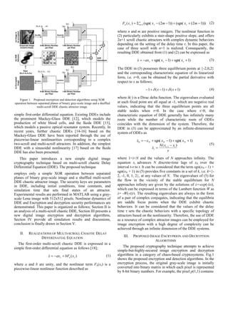 Grayscale Image
512x512 Pixels
8-Bit Binary Number
per Pixel
[a0,a1,a2,…,a7] [a0]
[a1]
1-Bit Binary Number
per Pixel
Dec2Bin Separate
1 2 3 4
5 6 7 8
9 10 11 12
13 14 15 16
[b0]
[b1]
[b7]
[b0,b1,b2,…,b7]
XOR
Operations
(a)Imageto
beencrypted
(b)DDE
Attractor
8-Bit Binary Number
per Pixel
1-Bit Binary Number
per Pixel
(c)Encrypted
Image
Combine
Bin2Dec
Keys
:[k0,k1,k2,k3,k4]
Figure 1. Proposed encryption and detection algorithms using XOR
operation between separated planes of binary gray-scale image and a shuffled
multi-scroll DDE chaotic attractor image.
simple first-order differential equation. Existing DDEs include
the prominent Mackey-Glass DDE [12], which models the
production of white blood cells, and the Ikeda DDE [13],
which models a passive optical resonator system. Recently, In
recent years, further chaotic DDEs [14-16] based on the
Mackey-Glass DDE have been reported through the use of
piecewise-linear nonlinearities corresponding to a complex
two-scroll and multi-scroll attractors. In addition, the simplest
DDE with a sinusoidal nonlinearity [17] based on the Ikeda
DDE has also been presented.
This paper introduces a new simple digital image
cryptography technique based on multi-scroll chaotic Delay
Differential Equation (DDE). The proposed technique
employs only a simple XOR operation between separated
planes of binary gray-scale image and a shuffled multi-scroll
DDE chaotic attractor image. The security keys are parameters
in DDE, including initial conditions, time constants, and
simulation time that sets final states of an attractor.
Experimental results are performed in MATLAB using a gray-
scale Lena image with 512x512 pixels. Nonlinear dynamics of
DDE and Encryption and decryption security performances are
demonstrated. This paper is organized as follows; Section II is
an analysis of a multi-scroll chaotic DDE, Section III presents a
new digital image encryption and decryption algorithms,
Section IV provide all simulation results and discussions,
conclusion is finally drawn in Section V.
II. REALIZATIONS OF MULTI-SCROLL CHAOTIC DELAY
DIFFERENATIAL EQUATION
The first-order multi-scroll chaotic DDE is expressed in a
simple first-order differential equation as follows [18];
)(  xbFaxx n 
where a and b are unity, and the nonlinear term Fn(xτ) is a
piecewise-linear nonlinear function described as
)))12((sgn())12((sgn()( 1   mxmxxF n
mn 

where n and m are positive integers. The nonlinear function in
(2) particularly exhibits a stair-shape positive slope, and offers
2n+1 scroll chaotic attractors with complex dynamic behaviors
depending on the setting of the delay time τ. In this paper, the
case of three scroll with n=1 is realized. Consequently, the
resulting DDE obtained from (1) and (2) can be expressed as
)1sgn()1sgn(   xxaxx 
The DDE in (3) possesses three equilibrium points at {-2,0,2}
and the corresponding characteristic equation of its linearized
form, i.e. τ=0, can be obtained by the partial derivative with
respect to x as follows;
)1()1(1  xx  
where δ(·) is a Dirac delta function. The eigenvalues evaluated
at each fixed point are all equal at -1, which are negative real
values, indicating that the three equilibrium points are all
stable nodes when τ=0. In the case where τ>0, the
characteristic equation of DDE generally has infinitely many
roots while the number of characteristic roots of ODEs
coincides with the dimension of the system. Therefore, the
DDE in (3) can be approximated by an infinite-dimensional
system of ODEs as

)(
)1sgn()1sgn(
1
0
ii
i
NNN
xxN
x
xxxx






(5)
where 1<i<N and the values of N approaches infinity. The
equation xi advances N discrete-time lags of x0 over the
interval t-τ to t. It can be considered that the term sgn(xN - 1) +
sgn(xN + 1) in (5) provides five constants in a set of k, i.e. k={-
2, -1, 0, 1, 2}, at any values of N. The eigenvalues of (5) for
the flow in the vicinity of the stable equilibrium for N
approaches infinity are given by the solutions of λ=-exp(-λτ),
which can be expressed in terms of the Lambert function W as
λ= -W(-τ)/τ. The resulting eigenvalues are always in the form
of a pair of complex conjugates, indicating that the equilibria
are saddle focus points when the DDE exhibit chaotic
behaviors. It can be considered that the values of the delay
time τ sets the chaotic behaviors with a specific topology of
attractors based on the nonlinearity. Therefore, the use of DDE
as a resource of complex attractor images can be employed for
image encryption with a high degree of complexity can be
achieved through an infinite dimension of the DDE systems.
III. PROPOSED IMAGE ENCRYPRION AND DECRYPTION
ALGORITHMS
The proposed cryptography technique attempts to achieve
simple-but-highly-secured image encryption and decryption
algorithms in a category of chaos-based cryptosystems. Fig.1
shows the proposed encryption and detection algorithms. In the
encryption process, the original gray-scale image is initially
converted into binary matrix in which each pixel is represented
by 8-bit binary numbers. For example, the pixel p(1,1) contains
 