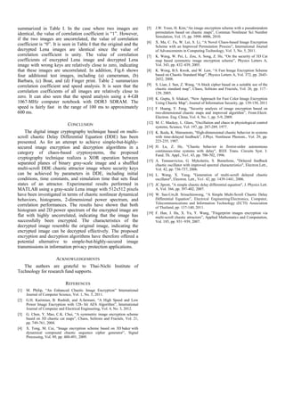 summarized in Table I. In the case where two images are
identical, the value of correlation coefficient is “1”. However,
if the two images are uncorrelated, the value of correlation
coefficient is “0”. It is seen in Table I that the original and the
decrypted Lena images are identical since the value of
correlation coefficient is unity. The value of correlation
coefficients of encrypted Lena image and decrypted Lena
image with wrong keys are relatively close to zero, indicating
that these images are uncorrelated. In addition, Fig.6 shows
four additional test images, including (a) cameraman, (b)
Barbara, (c) Boat, and (d) Finger print. Table 2 summarizes
correlation coefficient and speed analysis. It is seen that the
correlation coefficients of all images are relatively close to
zero. It can also seen that the speed analysis using a 4-GB
1067-MHz computer notebook with DDR3 SDRAM. The
speed is fairly fast in the range of 100 ms to approximately
600 ms.
CONCLUSION
The digital image cryptography technique based on multi-
scroll chaotic Delay Differential Equation (DDE) has been
presented. As for an attempt to achieve simple-but-highly-
secured image encryption and decryption algorithms in a
category of chaos-based cryptosystems, the proposed
cryptography technique realizes a XOR operation between
separated planes of binary gray-scale image and a shuffled
multi-scroll DDE chaotic attractor image where security keys
can be achieved by parameters in DDE, including initial
conditions, time constants, and simulation time that sets final
states of an attractor. Experimental results performed in
MATLAB using a gray-scale Lena image with 512x512 pixels
have been investigated in terms of chaotic nonlinear dynamical
behaviors, histograms, 2-dimensional power spectrum, and
correlation performances. The results have shown that both
histogram and 2D power spectrum of the encrypted image are
flat with highly uncorrelated, indicating that the image has
successfully been encrypted. The characteristics of the
decrypted image resemble the original image, indicating the
encrypted image can be decrypted effectively. The proposed
encryption and decryption algorithms have therefore offered a
potential alternative to simple-but-highly-secured image
transmissions in information privacy protection applications.
ACKNOWLEDGEMENTS
The authors are grateful to Thai-Nichi Institute of
Technology for research fund supports.
REFERENCES
[1] M. Philip, “An Enhanced Chaotic Image Encryption” International
Journal of Computer Science, Vol. 1, No. 5, 2011.
[2] G.H. Karimian, B. Rashidi, and A.farmani, “A High Speed and Low
Power Image Encryption with 128- bit AES Algorithm”, International
Journal of Computer and Electrical Engineering, Vol. 4, No. 3, 2012.
[3] G. Chen, Y. Mao, C.K. Chui, “A symmetric image encryption scheme
based on 3D chaotic cat maps”, Chaos, Solitons and Fractals, Vol. 21,
pp. 749-761, 2004.
[4] X. Tong, M. Cui, “Image encryption scheme based on 3D baker with
dynamical compound chaotic sequence cipher generator”, Signal
Processing, Vol. 89, pp. 480-491, 2009.
[5] J.W. Yoon, H. Kim,“An image encryption scheme with a pseudorandom
permutation based on chaotic maps”, Commun Nonlinear Sci Number
Simulation, Vol. 15, pp. 3998–4006, 2010.
[6] X. Ma, C. Fu, W. Lei, S. Li, “A Novel Chaos-based Image Encryption
Scheme with an Improved Permutation Process”, International Journal
of Advancements in Computing Technology, Vol. 3, No. 5, 2011.
[7] K. Wang, W. Pei, L. Zou, A. Song, Z. He, “On the security of 3D Cat
map based symmetric image encryption scheme”, Physics Letters A,
Vol. 343, pp. 432–439, 2005.
[8] K. Wong, B.S. Kwok, and W. Law, “A Fast Image Encryption Scheme
based on Chaotic Standard Map”, Physics Letters A, Vol. 372, pp. 2645-
2652, 2008.
[9] S. Lian, J. Sun, Z. Wang, “A block cipher based on a suitable use of the
chaotic standard map”, Chaos, Solitons and Fractals, Vol. 26, pp. 117–
129, 2005.
[10] K. Gupta, S. Silakari, “New Approach for Fast Color Image Encryption
Using Chaotic Map”, Journal of Information Security, pp. 139-150, 2011
[11] F. Huang, Y. Feng, “Security analysis of image encryption based on
two-dimensional chaotic maps and improved algorithm”, Front.Electr.
Electron. Eng. China, Vol. 4, No. 1, pp. 5-9, 2009.
[12] M. C. Mackey, L. Glass, "Oscillation and chaos in physiological control
systems, Science, Vol. 197, pp. 287-289, 1977.
[13] K. Ikeda, K. Matsumoto, "High-dimensional chaotic behavior in systems
with time-delayed feedback", J.Phys. Nonlinear Phenom., Vol. 29, pp.
223-235, 1987.
[14] H. Lu, Z. He, "Chaotic behavior in firstrst-order autonomous
continuous-time systems with delay", IEEE Trans. Circuits Syst. I:
Fund. Th. Appl., Vo1. 43, pp. 700-702, 1996.
[15] A. Tamasevicius, G. Mykolaitis, S. Bumeliene, "Delayed feedback
chaotic oscillator with improved spectral characteristics", Electron.Lett.,
Vol. 42, pp. 736-737, 2006.
[16] L. Wang, X. Yang, "Generation of multi-scroll delayed chaotic
oscillator", Electron. Lett., Vo1. 42, pp. 1439-1441, 2006.
[17] JC.Sprott, "A simple chaotic delay differential equation", J. Physics Lett.
A, Vol. 366, pp. 397-402, 2007.
[18] W. San-Um,B. Srisuchinwong, “A Simple Multi-Scroll Chaotic Delay
Differential Equation”, Electrical Engineering/Electronics, Computer,
Telecommunications and Information Technology (ECTI) Association
of Thailand, pp. 137-140, 2011.
[19] F. Han, J. Hu, X. Yu, Y. Wang, ”Fingerprint images encryption via
multi-scroll chaotic attractors”, Applied Mathematics and Computation,
Vol. 185, pp. 931–939, 2007.
 